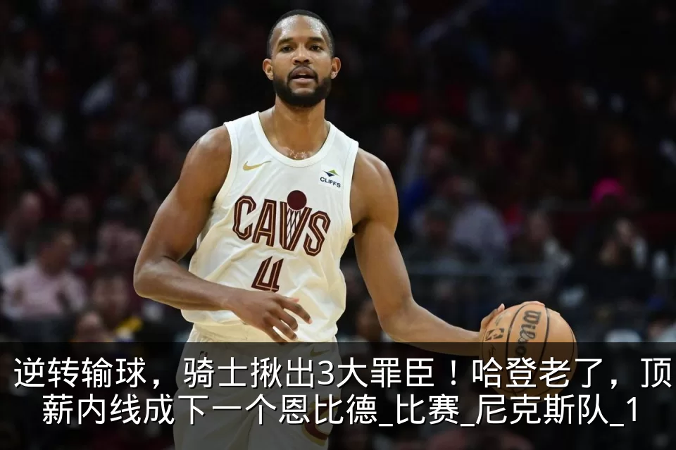 逆转输球,骑士揪出3大罪臣!哈登老了,顶薪内线成下一个恩比德_比赛_尼克斯队_1