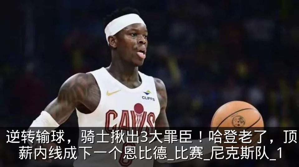 逆转输球,骑士揪出3大罪臣!哈登老了,顶薪内线成下一个恩比德_比赛_尼克斯队_1