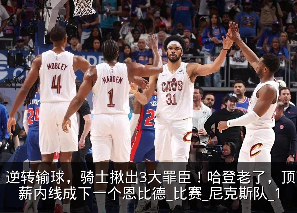 逆转输球,骑士揪出3大罪臣!哈登老了,顶薪内线成下一个恩比德_比赛_尼克斯队_1