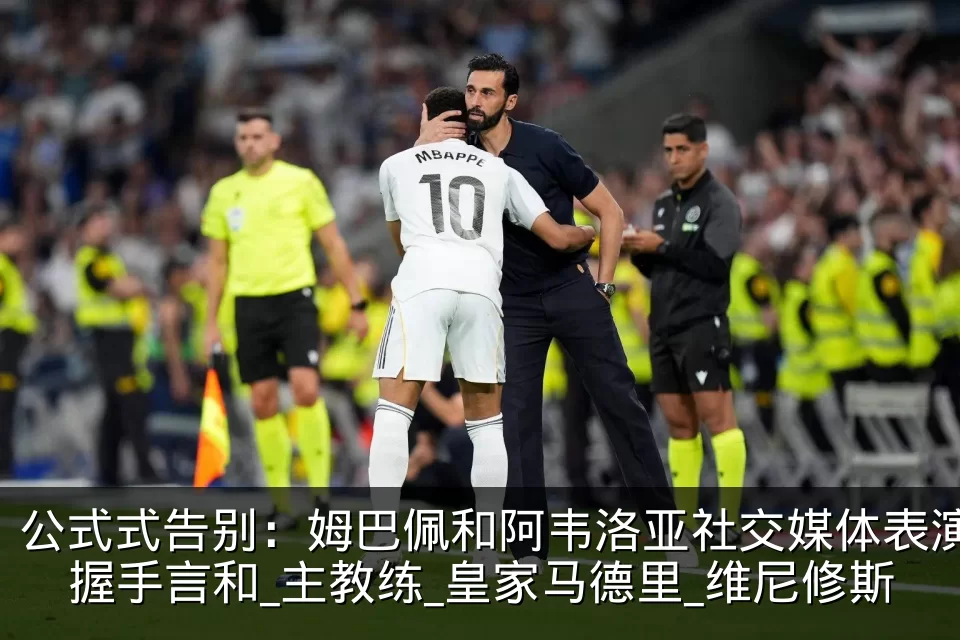 公式式告别:姆巴佩和阿韦洛亚社交媒体表演握手言和_主教练_皇家马德里_维尼修斯